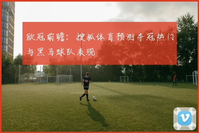 欧冠前瞻:搜狐体育预测夺冠热门与黑马球队表现