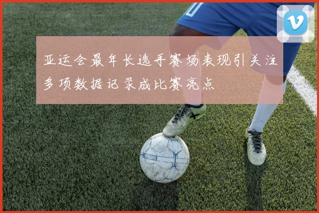 亚运会最年长选手赛场表现引关注多项数据记录成比赛亮点