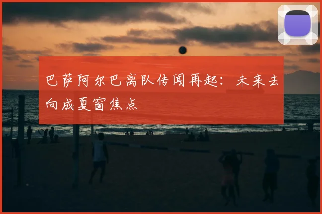 巴萨阿尔巴离队传闻再起：未来去向成夏窗焦点