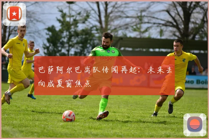 巴萨阿尔巴离队传闻再起：未来去向成夏窗焦点