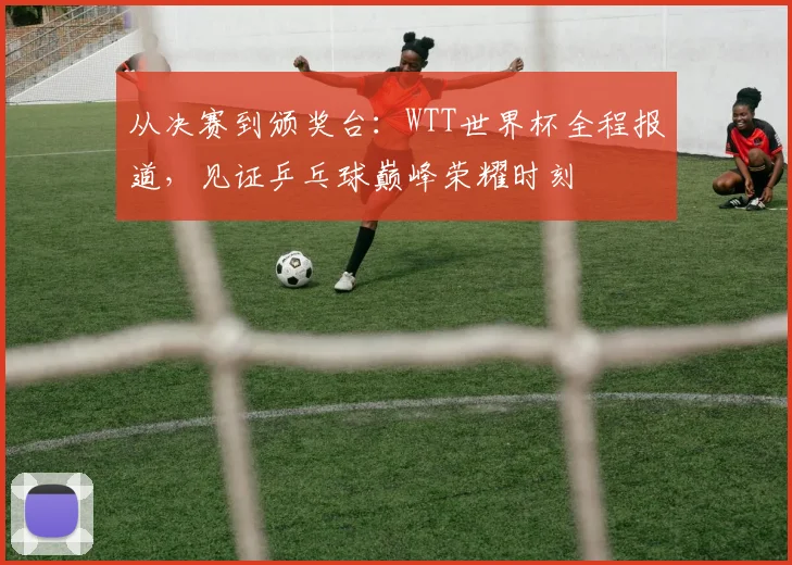 从决赛到颁奖台：WTT世界杯全程报道，见证乒乓球巅峰荣耀时刻