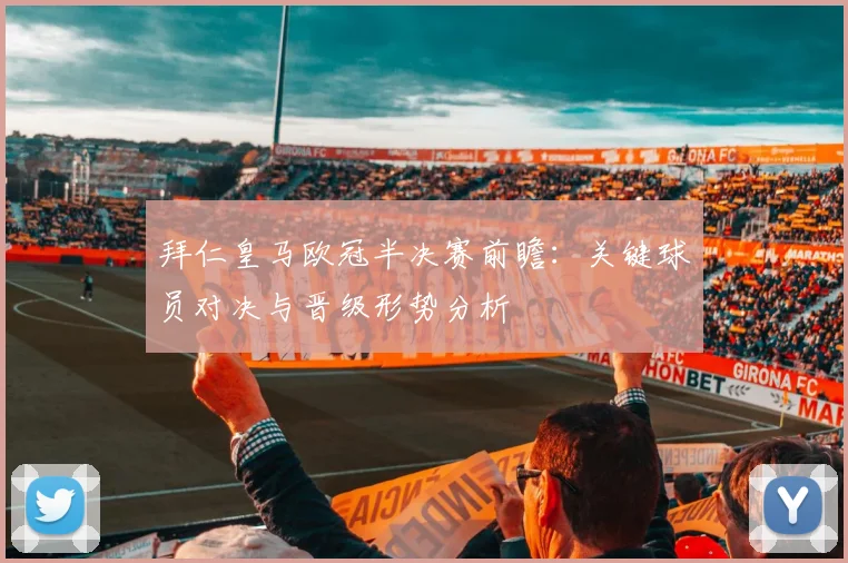 拜仁皇马欧冠半决赛前瞻:关键球员对决与晋级形势分析
