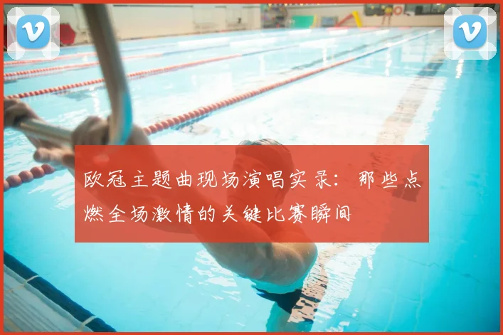 欧冠主题曲现场演唱实录:那些点燃全场激情的关键比赛瞬间