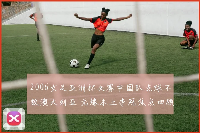 2006女足亚洲杯决赛中国队点球不敌澳大利亚 无缘本土夺冠焦点回顾