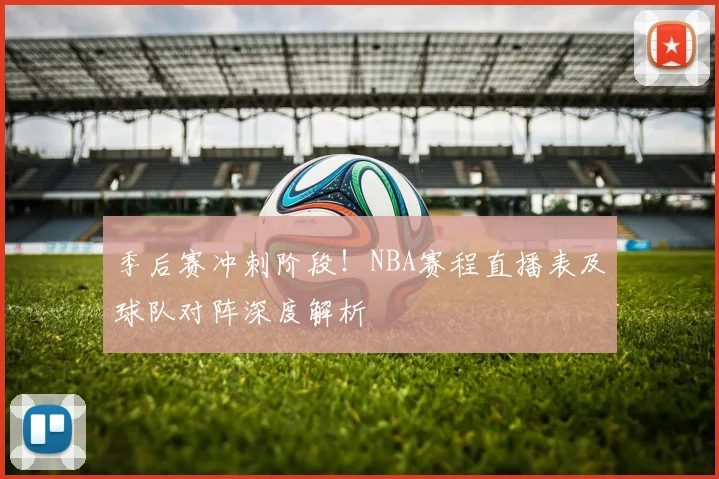 季后赛冲刺阶段！NBA赛程直播表及球队对阵深度解析