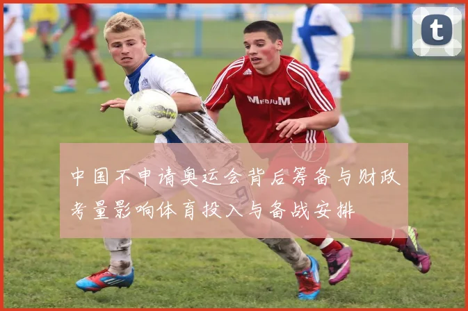 中国不申请奥运会背后筹备与财政考量影响体育投入与备战安排