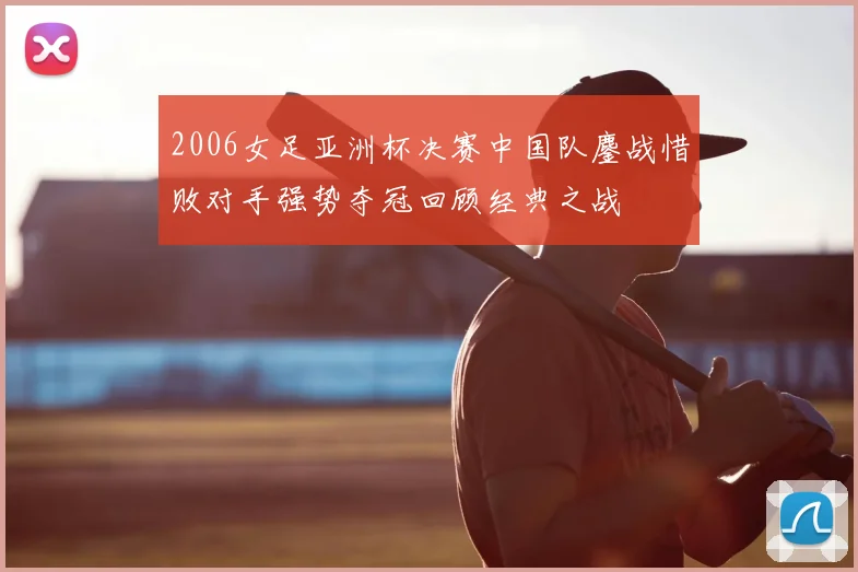 2006女足亚洲杯决赛中国队鏖战惜败对手强势夺冠回顾经典之战