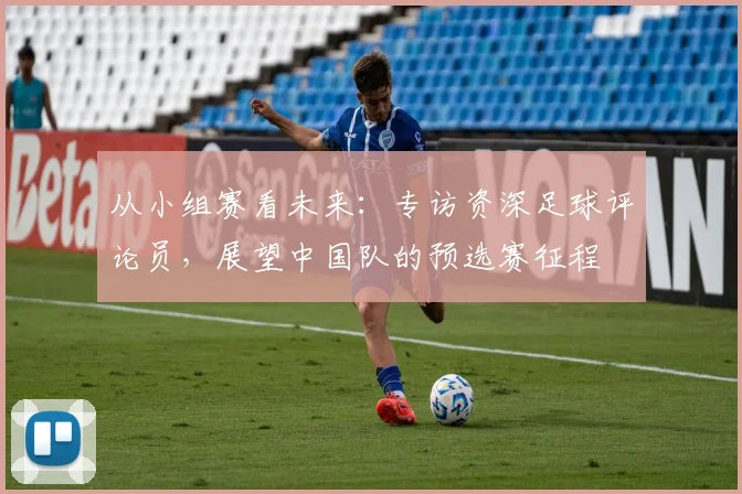 从小组赛看未来：专访资深足球评论员，展望中国队的预选赛征程