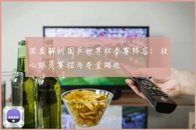 深度解析国乒世界杯参赛阵容：核心球员赛程与夺金路径