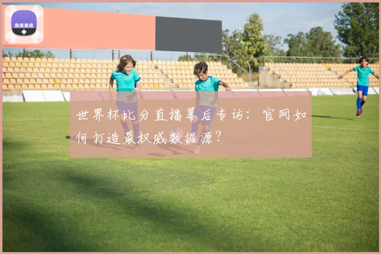 世界杯比分直播幕后专访：官网如何打造最权威数据源？