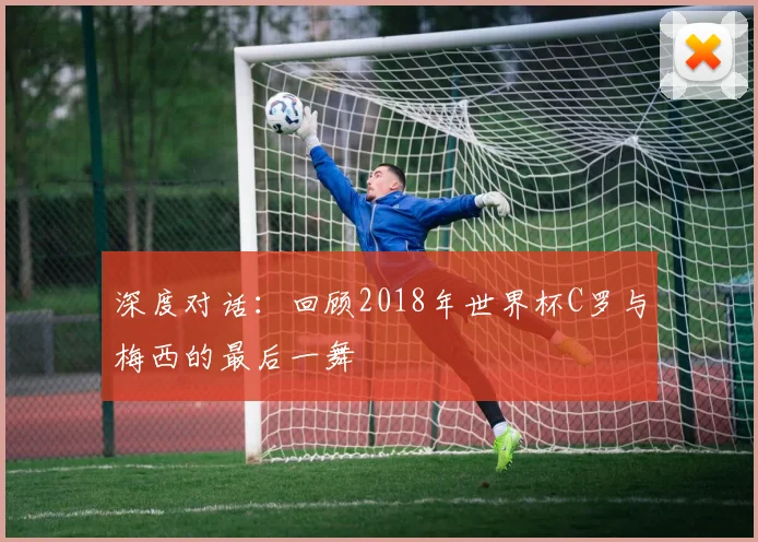 深度对话：回顾2018年世界杯C罗与梅西的最后一舞