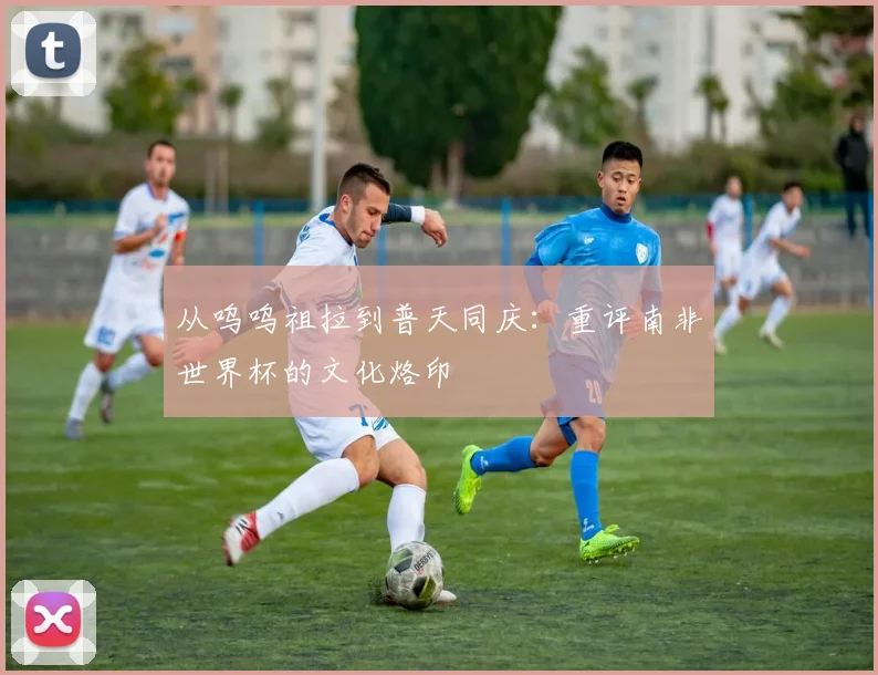 从呜呜祖拉到普天同庆：重评南非世界杯的文化烙印