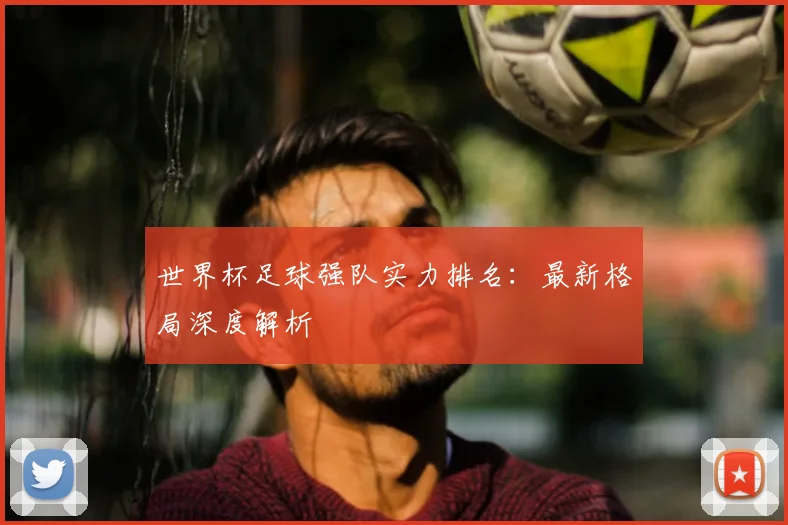 世界杯足球强队实力排名：最新格局深度解析