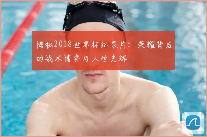 揭秘2018世界杯纪录片：荣耀背后的战术博弈与人性光辉