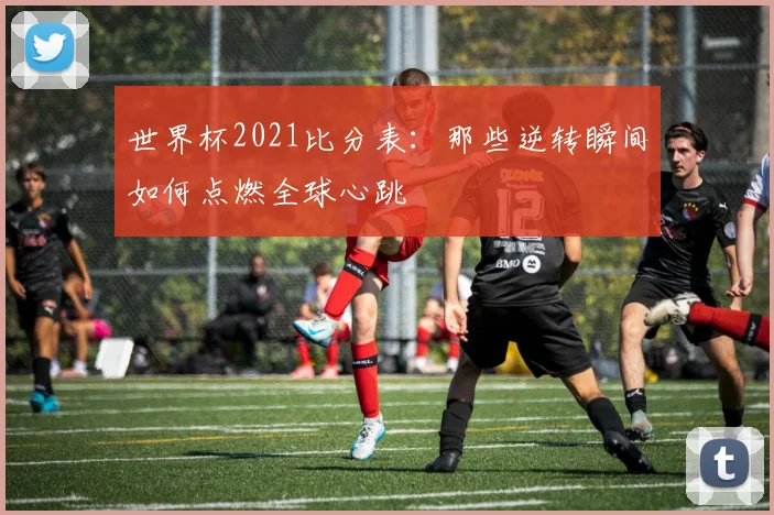 世界杯2021比分表：那些逆转瞬间如何点燃全球心跳