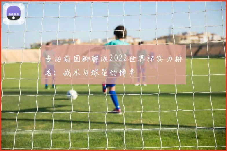 专访前国脚解读2022世界杯实力排名：战术与球星的博弈