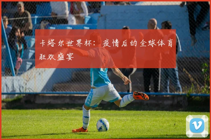卡塔尔世界杯：疫情后的全球体育狂欢盛宴