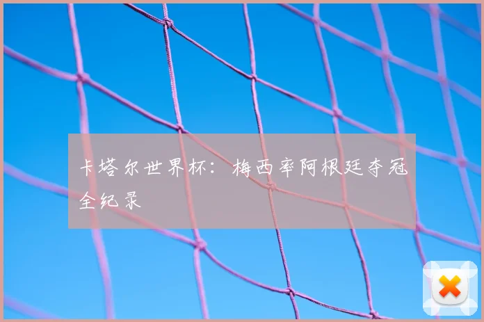 卡塔尔世界杯：梅西率阿根廷夺冠全纪录