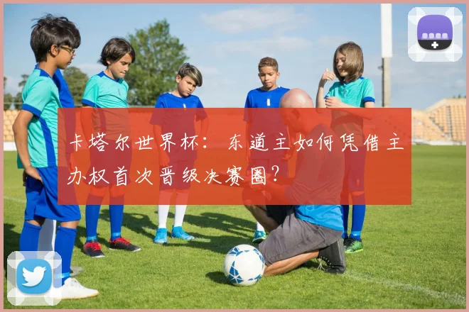 卡塔尔世界杯：东道主如何凭借主办权首次晋级决赛圈？