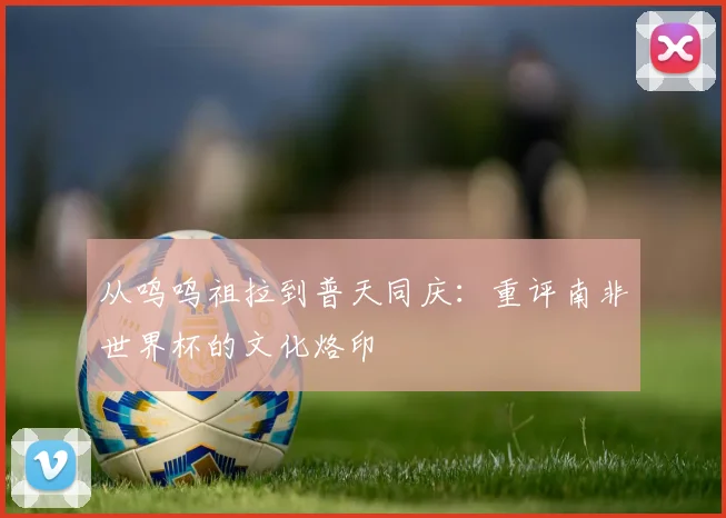 从呜呜祖拉到普天同庆：重评南非世界杯的文化烙印