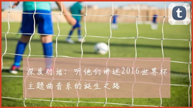 深度对话：听他们讲述2016世界杯主题曲音乐的诞生之路