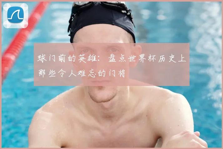 球门前的英雄：盘点世界杯历史上那些令人难忘的门将