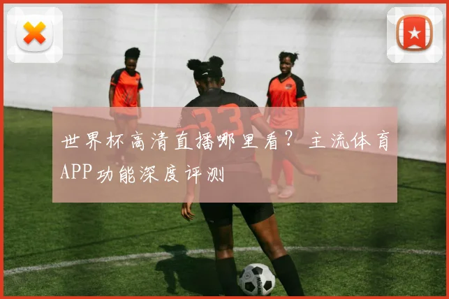 世界杯高清直播哪里看?主流体育APP功能深度评测