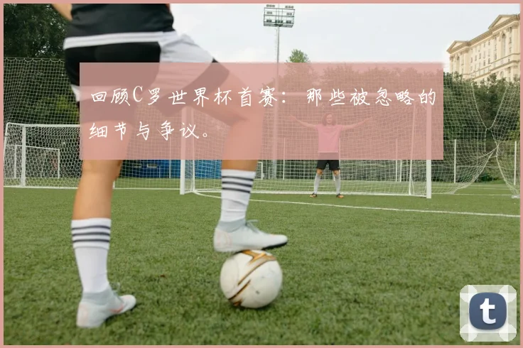 回顾C罗世界杯首赛：那些被忽略的细节与争议。